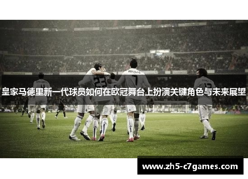 皇家马德里新一代球员如何在欧冠舞台上扮演关键角色与未来展望