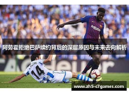 阿劳霍拒绝巴萨续约背后的深层原因与未来去向解析