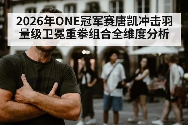 2026年ONE冠军赛唐凯冲击羽量级卫冕重拳组合全维度分析